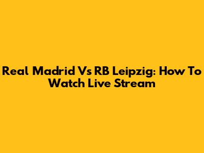 Real Madrid Vs RB Leipzig: How To Watch Live Stream