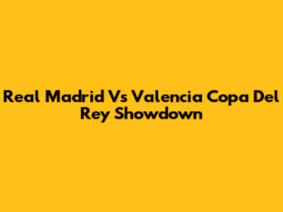Real Madrid Vs Valencia Copa Del Rey Showdown