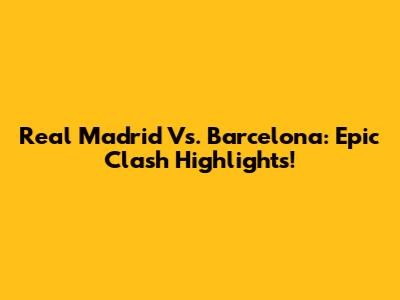 Real Madrid Vs. Barcelona: Epic Clash Highlights!
