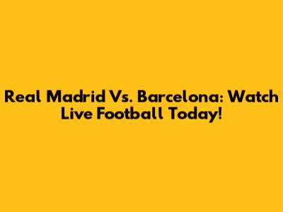 Real Madrid Vs. Barcelona: Watch Live Football Today!