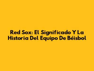 Red Sox: El Significado Y La Historia Del Equipo De Béisbol