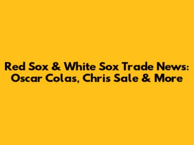 Red Sox & White Sox Trade News: Oscar Colas, Chris Sale & More