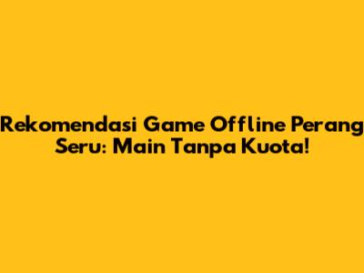 Rekomendasi Game Offline Perang Seru: Main Tanpa Kuota!