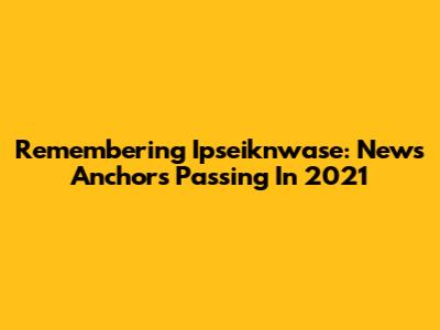 Remembering Ipseiknwase: News Anchor's Passing In 2021
