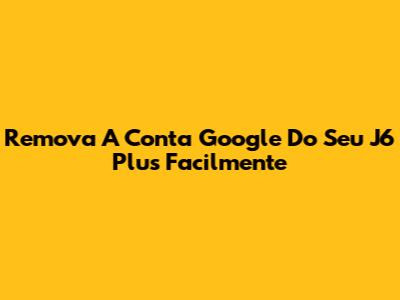 Remova A Conta Google Do Seu J6 Plus Facilmente
