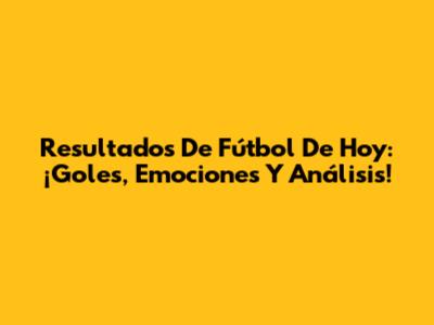 Resultados De Fútbol De Hoy: ¡Goles, Emociones Y Análisis!
