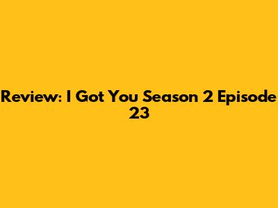 Review: I Got You Season 2 Episode 23