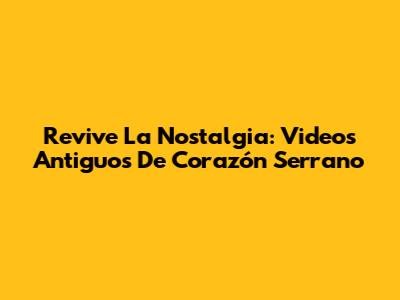 Revive La Nostalgia: Videos Antiguos De Corazón Serrano
