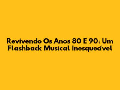 Revivendo Os Anos 80 E 90: Um Flashback Musical Inesquecível