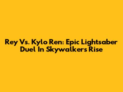 Rey Vs. Kylo Ren: Epic Lightsaber Duel In Skywalker's Rise