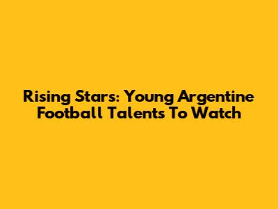 Rising Stars: Young Argentine Football Talents To Watch