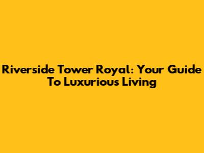 Riverside Tower Royal: Your Guide To Luxurious Living