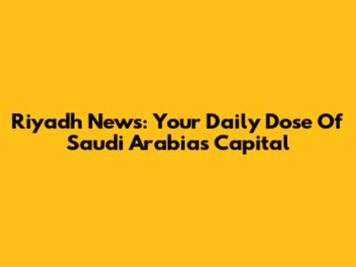 Riyadh News: Your Daily Dose Of Saudi Arabia's Capital