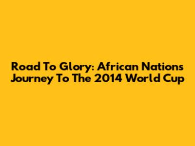 Road To Glory: African Nations' Journey To The 2014 World Cup