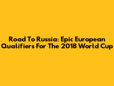 Road To Russia: Epic European Qualifiers For The 2018 World Cup