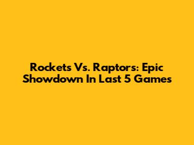 Rockets Vs. Raptors: Epic Showdown In Last 5 Games