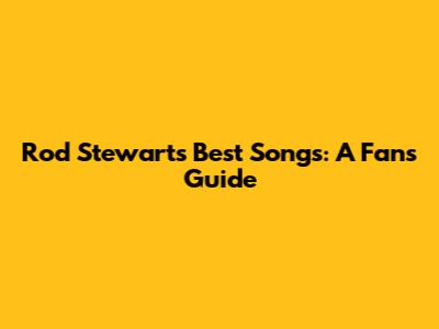 Rod Stewart's Best Songs: A Fan's Guide