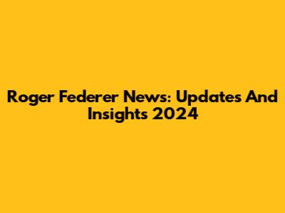 Roger Federer News: Updates And Insights 2024