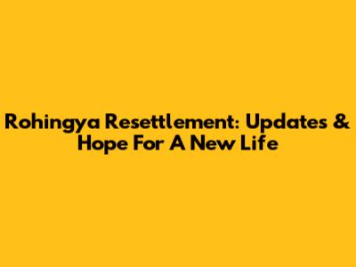 Rohingya Resettlement: Updates & Hope For A New Life