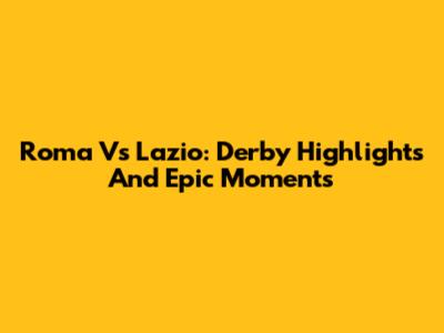 Roma Vs Lazio: Derby Highlights And Epic Moments