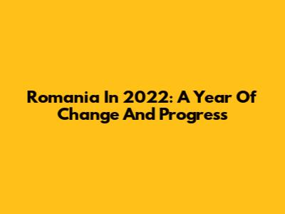 Romania In 2022: A Year Of Change And Progress