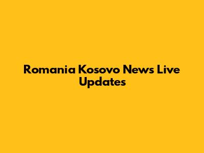 Romania Kosovo News Live Updates