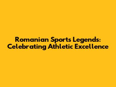 Romanian Sports Legends: Celebrating Athletic Excellence