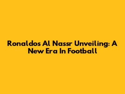 Ronaldo's Al Nassr Unveiling: A New Era In Football