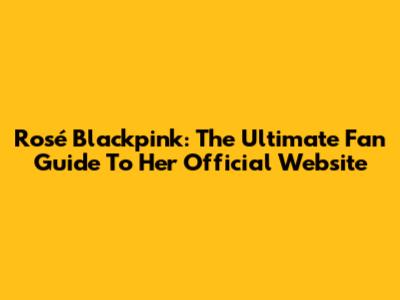 Rosé Blackpink: The Ultimate Fan Guide To Her Official Website