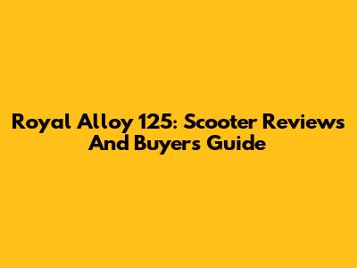 Royal Alloy 125: Scooter Reviews And Buyer's Guide
