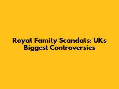 Royal Family Scandals: UK's Biggest Controversies