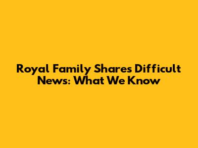 Royal Family Shares Difficult News: What We Know