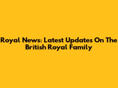 Royal News: Latest Updates On The British Royal Family