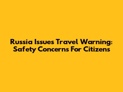 Russia Issues Travel Warning: Safety Concerns For Citizens