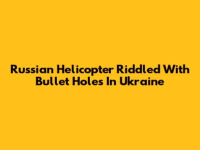Russian Helicopter Riddled With Bullet Holes In Ukraine