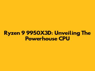 Ryzen 9 9950X3D: Unveiling The Powerhouse CPU