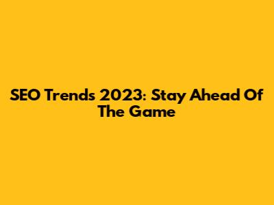 SEO Trends 2023: Stay Ahead Of The Game