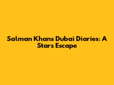Salman Khan's Dubai Diaries: A Star's Escape