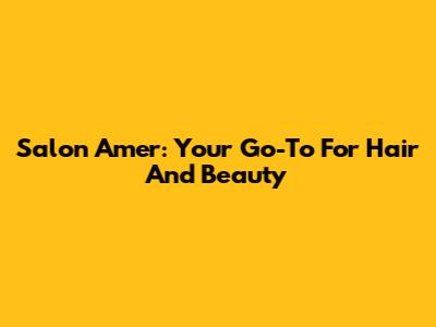Salon Amer: Your Go-To For Hair And Beauty