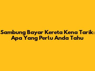 Sambung Bayar Kereta Kena Tarik: Apa Yang Perlu Anda Tahu