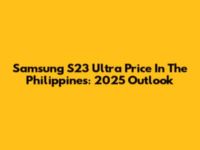 Samsung S23 Ultra Price In The Philippines: 2025 Outlook
