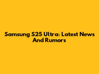Samsung S25 Ultra: Latest News And Rumors