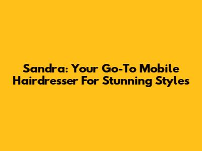 Sandra: Your Go-To Mobile Hairdresser For Stunning Styles
