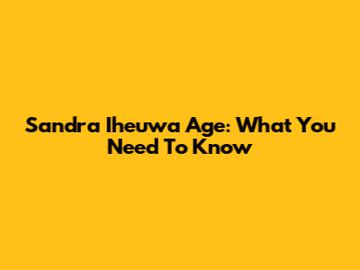 Sandra Iheuwa Age: What You Need To Know