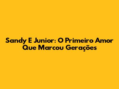 Sandy E Junior: O "Primeiro Amor" Que Marcou Gerações