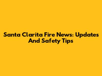 Santa Clarita Fire News: Updates And Safety Tips