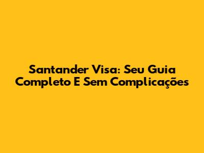 Santander Visa: Seu Guia Completo E Sem Complicações