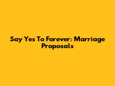 Say 'Yes' To Forever: Marriage Proposals