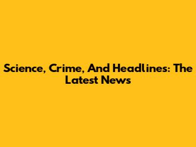 Science, Crime, And Headlines: The Latest News