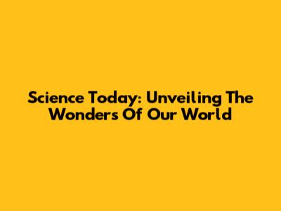 Science Today: Unveiling The Wonders Of Our World